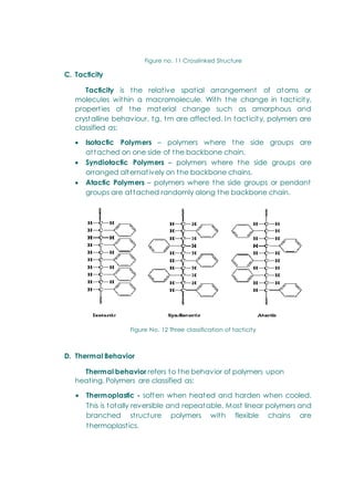 Figure no. 11 Crosslinked Structure
C. Tacticity
Tacticity is the relative spatial arrangement of atoms or
molecules within a macromolecule. With the change in tacticity,
properties of the material change such as amorphous and
crystalline behaviour, tg, tm are affected. In tacticity, polymers are
classified as:
 Isotactic Polymers – polymers where the side groups are
attached on one side of the backbone chain.
 Syndiotactic Polymers – polymers where the side groups are
arranged alternatively on the backbone chains.
 Atactic Polymers – polymers where the side groups or pendant
groups are attached randomly along the backbone chain.
Figure No. 12 Three classification of tacticity
D. Thermal Behavior
Thermal behavior refers to the behavior of polymers upon
heating. Polymers are classified as:
 Thermoplastic - soften when heated and harden when cooled.
This is totally reversible and repeatable. Most linear polymers and
branched structure polymers with flexible chains are
thermoplastics.
 