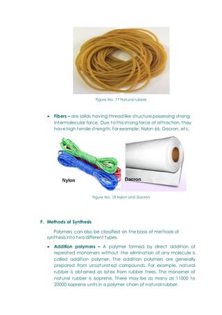 Figure No. 17 Natural rubber
 Fibers – are solids having thread like structure possessing strong
intermolecular force. Due to this strong force of attraction, they
have high tensile strength. For example: Nylon 66, Dacron, etc.
Figure No. 18 Nylon and Dacron
F. Methods of Synthesis
Polymers can also be classified on the basis of methods of
synthesis into two different types.
 Addition polymers – A polymer formed by direct addition of
repeated monomers without the elimination of any molecule is
called addition polymer. The addition polymers are generally
prepared from unsaturated compounds. For example, natural
rubber is obtained as latex from rubber trees. The monomer of
natural rubber is isoprene. There may be as many as 11000 to
20000 isoprene units in a polymer chain of natural rubber.
 