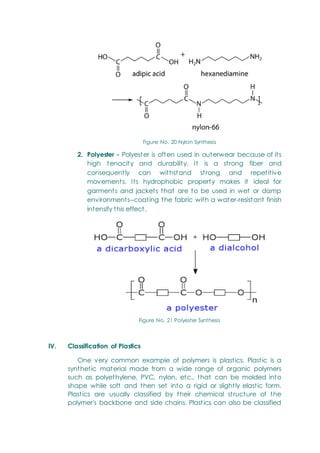 Figure No. 20 Nylon Synthesis
2. Polyester - Polyester is often used in outerwear because of its
high tenacity and durability. It is a strong fiber and
consequently can withstand strong and repetitive
movements. Its hydrophobic property makes it ideal for
garments and jackets that are to be used in wet or damp
environments--coating the fabric with a water-resistant finish
intensify this effect.
Figure No. 21 Polyester Synthesis
IV. Classification of Plastics
One very common example of polymers is plastics. Plastic is a
synthetic material made from a wide range of organic polymers
such as polyethylene, PVC, nylon, etc., that can be molded into
shape while soft and then set into a rigid or slightly elastic form.
Plastics are usually classified by their chemical structure of the
polymer's backbone and side chains. Plastics can also be classified
 