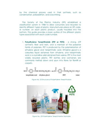 by the chemical process used in their synthesis, such as
condensation, polyaddition, and cross-linking.
The Society of the Plastics Industry (SPI) established a
classification system in 1988 to allow consumers and recyclers to
identify different types of plastic. Manufacturers place an SPI code,
or number, on each plastic product, usually moulded into the
bottom. This guide provides a basic outline of the different plastic
types associated with each code number.
1. Polyethylene Terephthalate (PET or PETE) - a strong, stiff
synthetic fiber and resin, and a member of the polyester
family of polymers. PET is produced by the polymerization of
ethylene glycol and terephthalic acid. Ethylene glycol is a
colourless liquid obtained from ethylene, and terephthalic
acid is a crystalline solid obtained from xylene. PET is the most
widely recycled plastic. PET bottles and containers are
commonly melted down and spun into fibres for fibrefill or
carpets.
Figure No. 22 Structure of Polyethylene Terephthalate
Figure No. 23 Polyethylene Terephthalate Examples
 