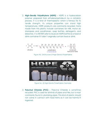 2. High-Density Polyethylene (HDPE) - HDPE is a hydrocarbon
polymer prepared from ethylene/petroleum by a catalytic
process. It is a kind of thermoplastic which is famous for its
tensile strength. Its unique properties can stand high
temperatures. HDPE products are commonly recycled. Items
made from this plastic include containers for milk, motor oil,
shampoos and conditioners, soap bottles, detergents, and
bleaches. It is NEVER safe to reuse an HDPE bottle as a food or
drink container if it didn‘t originally contain food or drink.
Figure No. 24 Structure of High-Density Polyethylene
Figure No. 25 High-Density Polyethylene Examples
3. Polyvinyl Chloride (PVC) - Polyvinyl Chloride is sometimes
recycled. PVC is used for all kinds of pipes and tiles, but is most
commonly found in plumbing pipes. This kind of plastic should
not come in contact with food items as it can be harmful if
ingested.
 