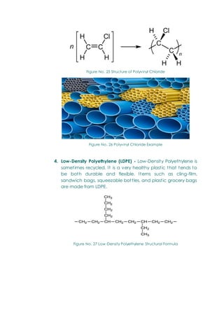 Figure No. 25 Structure of Polyvinyl Chloride
Figure No. 26 Polyvinyl Chloride Example
4. Low-Density Polyethylene (LDPE) - Low-Density Polyethylene is
sometimes recycled. It is a very healthy plastic that tends to
be both durable and flexible. Items such as cling-film,
sandwich bags, squeezable bottles, and plastic grocery bags
are made from LDPE.
Figure No. 27 Low-Density Polyethylene Structural Formula
 