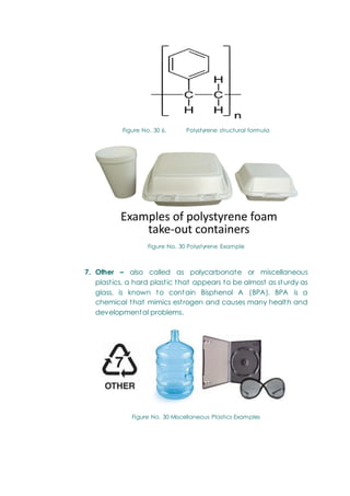Figure No. 30 6. Polystyrene structural formula
Figure No. 30 Polystyrene Example
7. Other – also called as polycarbonate or miscellaneous
plastics, a hard plastic that appears to be almost as sturdy as
glass, is known to contain Bisphenol A (BPA). BPA is a
chemical that mimics estrogen and causes many health and
developmental problems.
Figure No. 30 Miscellaneous Plastics Examples
 