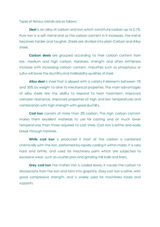 Types of ferrous metals are as follows:
Steel is an alloy of carbon and iron which constitute carbon up to 2.1%.
Pure iron is a soft metal and as the carbon content in it increases, the metal
becomes harder and tougher. Steels are divided into plain Carbon and Alloy
steels.
Carbon steels are grouped according to their carbon content from
low, medium and high carbon. Hardness, strength and often brittleness
increase with increasing carbon content. Impurities such as phosphorus or
sulfur will lower the ductility and malleability qualities of steel.
Alloy steel is steel that is alloyed with a variety if elements between 1%
and 50% by weight to alter its mechanical properties. The main advantages
of alloy steels are the ability to respond to heat treatment, improved
corrosion resistance, improved properties at high and low temperatures and
combination with high strength with good ductility.
Cast iron consists of more than 2% carbon. The high carbon content
makes them excellent materials to use for casting and at much lower
temperatures than those required to cast steel. Cast iron is brittle and easily
break through hammer.
White cast iron is produced if most of the carbon is combined
chemically with the iron, performed by rapidly cooling it within molds. It is very
hard and brittle, and used for machinery parts which are subjected to
excessive wear, such as crusher jaws and grinding mill balls and liners.
Grey cast iron the molten iron is cooled slowly, it causes the carbon to
disassociate from the iron and form into graphite. Grey cast iron is softer, with
good compressive strength, and is widely used for machinery bases and
supports.
 