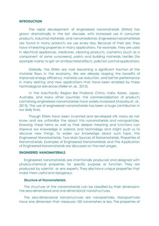 INTRODUCTION
The rapid development of engineered nanomaterials (ENMs) has
grown dramatically in the last decade, with increased use in consumer
products, industrial materials, and nanomedicines. Engineered nanomaterials
are found in many products we use every day. Because of their size, they
have interesting properties in many applications. For example, they are used
in electrical appliances, medicines, cleaning products, cosmetics (such as a
component of some sunscreens), paints and building materials, textiles (for
example mainly to get an antibacterial effect), pollution control applications.
Globally, the ENMs are now becoming a significant fraction of the
material flows in the economy. We are already reaping the benefits of
improved energy efficiency, material use reduction, and better performance
in many existing and new applications that have been enabled by these
technological advances (Keller et. al., 2013).
In the Asia-Pacific Region like Thailand, China, India, Korea, Japan,
Australia, and many other countries, the commercialization of products
containing engineered nanomaterials have widely increased (Azoulay et. al.,
2013). The use of engineered nanomaterials has been a huge contribution in
our daily lives.
Though ENMs have been invented and developed still, many do not
know and are unfamiliar the about this nanomaterials and nanoparticles.
Knowing these terms as well as their deeper meaning and functions can
improve our knowledge in science and technology and might push us to
discover new things. To widen our knowledge about such topic, the
Engineered Nanomaterials, Two Main Sources of Nanomaterials, Properties of
Nanomaterials, Examples of Engineered Nanomaterials and the Application
of Engineered Nanomaterials are discussed on the next pages.
ENGINEERED NANOMATERIALS
Engineered nanomaterials are intentionally produced and designed with
physico-chemical properties for specific purpose or function. They are
produced by scientist, or any experts. They also have unique properties that
make them useful and dangerous.
Structure of Nanomaterials
The structure of the nanomaterials can be classified by their dimensions:
the zero-dimensional and one-dimensional nanostructures.
The zero-dimensional nanostructures are nanoparticles. Nanopart icles
have one dimension that measures 100 nanometers or less. The properties of
 