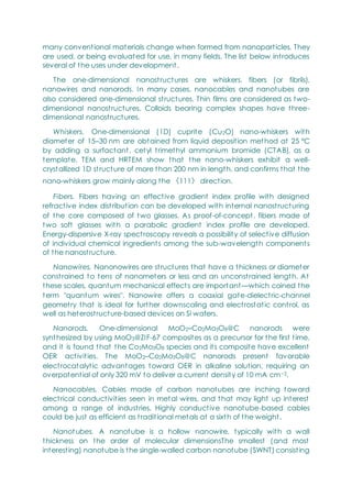 many conventional materials change when formed from nanoparticles. They
are used, or being evaluated for use, in many fields. The list below introduces
several of the uses under development.
The one-dimensional nanostructures are whiskers, fibers (or fibrils),
nanowires and nanorods. In many cases, nanocables and nanotubes are
also considered one-dimensional structures. Thin films are considered as two-
dimensional nanostructures. Colloids bearing complex shapes have three-
dimensional nanostructures.
Whiskers. One-dimensional (1D) cuprite (Cu2O) nano-whiskers with
diameter of 15–30 nm are obtained from liquid deposition method at 25 °C
by adding a surfactant, cetyl trimethyl ammonium bromide (CTAB), as a
template. TEM and HRTEM show that the nano-whiskers exhibit a well-
crystallized 1D structure of more than 200 nm in length, and confirms that the
nano-whiskers grow mainly along the 〈111〉 direction.
Fibers. Fibers having an effective gradient index profile with designed
refractive index distribution can be developed with internal nanostructuring
of the core composed of two glasses. As proof-of-concept, fibers made of
two soft glasses with a parabolic gradient index profile are developed.
Energy-dispersive X-ray spectroscopy reveals a possibility of selective diffusion
of individual chemical ingredients among the sub-wavelength components
of the nanostructure.
Nanowires. Nanonowires are structures that have a thickness or diameter
constrained to tens of nanometers or less and an unconstrained length. At
these scales, quantum mechanical effects are important—which coined the
term "quantum wires". Nanowire offers a coaxial gate-dielectric-channel
geometry that is ideal for further downscaling and electrostatic control, as
well as heterostructure-based devices on Si wafers.
Nanorods. One-dimensional MoO2–Co2Mo3O8@C nanorods were
synthesized by using MoO3@ZIF-67 composites as a precursor for the first time,
and it is found that the Co2Mo3O8 species and its composite have excellent
OER activities. The MoO2–Co2Mo3O8@C nanorods present favorable
electrocatalytic advantages toward OER in alkaline solution, requiring an
overpotential of only 320 mV to deliver a current density of 10 mA cm−2.
Nanocables. Cables made of carbon nanotubes are inching toward
electrical conductivities seen in metal wires, and that may light up interest
among a range of industries. Highly conductive nanotube-based cables
could be just as efficient as traditional metals at a sixth of the weight.
Nanot ubes. A nanotube is a hollow nanowire, typically with a wall
thickness on the order of molecular dimensionsThe smallest (and most
interesting) nanotube is the single-walled carbon nanotube (SWNT) consisting
 