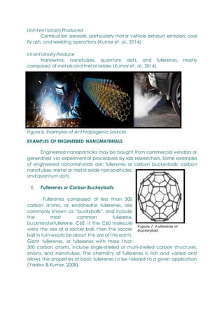 Unint ent ionally Produced
Combustion aerosols, particularly motor vehicle exhaust emission, coal
fly ash, and wielding operations (Kumar et. al., 2014).
Int ent ionally Produce
Nanowires, nanotubes, quantum dots, and fullerenes, mostly
composed of metals and metal oxides (Kumar et. al., 2014).
Figure 6. Examples of Ant hropogenic Sources
EXAMPLES OF ENGINEERED NANOMATERIALS
Engineered nanoparticles may be bought from commercial vendors or
generated via experimental procedures by lab researchers. Some examples
of engineered nanomaterials are: fullerenes or carbon buckeyballs; carbon
nanotubes; metal or metal oxide nanoparticles;
and quantum dots.
I. Fullerenes or Carbon Buckeyballs
Fullerenes composed of less than 300
carbon atoms, or endohedral fullerenes, are
commonly known as ―buckyballs‖, and include
the most common fullerene,
buckminsterfullerene, C60. If the C60 molecule
were the size of a soccer ball, then the soccer
ball in turn would be about the size of the earth.
Giant fullerenes, or fullerenes with more than
300 carbon atoms, include single-shelled or multi-shelled carbon structures,
onions, and nanotubes. The chemistry of fullerenes is rich and varied and
allows the properties of basic fullerenes to be tailored to a given application
(Yadav & Kumar, 2008).
 