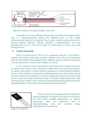 Figure 8. Fullerene act ing as N-Type in solar cell
Currently, the record efficiency for a bulk heterojunction polymer solar
cell is a fullerene/polymer blend. The fullerene acts as the n-type
semiconductor (electron acceptor). The n-type is used in conjunction with a
p-type polymer (electron donor), typically a polythiophene. They are
blended and cast as the active layer to create what is known as a bulk
heterojunction.
II. Carbon Nanotubes
Since the discovery in 1991 by the Japanese scientist ―Sumio Iijima‖,
carbon nanotubes have been of great interest, both from a fundamental
point of view and for future applications. Different types of carbon nanotubes
can be produced in various ways (Aqel et. al., 2012).
It was named ―carbon nanotubes‖ since they have a tubular structure
of carbon atom sheets, with a thickness scaled in less than a few nanometers.
A carbon nanotube is a simple system composed of a reasonable number of
atoms, which enable us to calculate theoretical electronic structures in detail
through computer simulations. As a result, single-wall carbon nanotubes were
found to be electrically semiconducting or metallic depending upon their
diameters and chirality. Such important physical properties were later proved
experimentally in various electrical and optical measurements.
One of the industrial applications utilizing the
unique properties of carbon nanotubes is a transistor.
This and other possible applications of carbon
nanotubes play an important role in
nanotechnology, and are currently being
investigated the world over.
Figure 9. Transist or
 