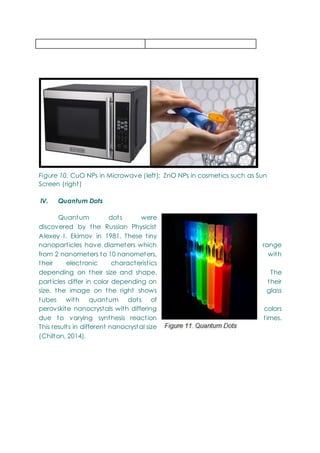 Figure 10. CuO NPs in Microwave (left); ZnO NPs in cosmetics such as Sun
Screen (right)
IV. Quantum Dots
Quantum dots were
discovered by the Russian Physicist
Alexey I. Ekimov in 1981. These tiny
nanoparticles have diameters which range
from 2 nanometers to 10 nanometers, with
their electronic characteristics
depending on their size and shape. The
particles differ in color depending on their
size, the image on the right shows glass
tubes with quantum dots of
perovskite nanocrystals with differing colors
due to varying synthesis reaction times.
This results in different nanocrystal size
(Chilton, 2014).
 
