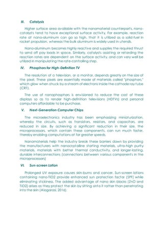 III. Catalysis
Higher surface area available with the nanomaterial counterparts, nano-
catalysts tend to have exceptional surface activity. For example, reaction
rate at nano-aluminum can go so high, that it is utilized as a solid-fuel in
rocket propulsion, whereas the bulk aluminum is widely used in utensils.
Nano-aluminum becomes highly reactive and supplies the required thrust
to send off pay loads in space. Similarly, catalysts assisting or retarding the
reaction rates are dependent on the surface activity, and can very well be
utilized in manipulating the rate-controlling step.
IV. Phosphors for High-Definition TV
The resolution of a television, or a monitor, depends greatly on the size of
the pixel. These pixels are essentially made of materials called "phosphors,"
which glow when struck by a stream of electrons inside the cathode ray tube
(CRT).
The use of nanophosphors is envisioned to reduce the cost of these
displays so as to render high-definition televisions (HDTVs) and personal
computers affordable to be purchase.
V. Next-Generation Computer Chips
The microelectronics industry has been emphasizing miniaturization,
whereby the circuits, such as transistors, resistors, and capacitors, are
reduced in size. By achieving a significant reduction in their size, the
microprocessors, which contain these components, can run much faster,
thereby enabling computations at far greater speeds.
Nanomaterials help the industry break these barriers down by providing
the manufacturers with nanocrystalline starting materials, ultra-high purity
materials, materials with better thermal conductivity, and longer-lasting,
durable interconnections (connections between various components in the
microprocessors)
VI. Sun-screen Lotion
Prolonged UV exposure causes skin-burns and cancer. Sun-screen lotions
containing nano-TiO2 provide enhanced sun protection factor (SPF) while
eliminating stickiness. The added advantage of nano skin blocks (ZnO and
TiO2) arises as they protect the skin by sitting onto it rather than penetrating
into the skin (Alagarasi, 2016).
 