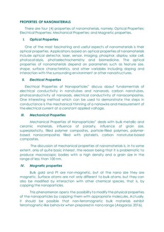 PROPERTIES OF NANOMATERIALS
There are four (4) properties of nanomaterials, namely: Optical Properties;
Electrical Properties; Mechanical Properties; and Magnetic properties.
I. Optical Properties
One of the most fascinating and useful aspects of nanomaterials is their
optical properties. Applications based on optical properties of nanomaterials
include optical detector, laser, sensor, imaging, phosphor, display, solar cell,
photocatalysis, photoelectrochemistry and biomedicine. The optical
properties of nanomaterials depend on parameters such as feature size,
shape, surface characteristics, and other variables including doping and
interaction with the surrounding environment or other nanostructures.
II. Electrical Properties
Electrical Properties of Nanoparticles‖ discuss about fundamentals of
electrical conductivity in nanotubes and nanorods, carbon nanotubes,
photoconductivity of nanorods, electrical conductivity of nanocomposites.
One interesting method which can be used to demonstrate the steps in
conductance is the mechanical thinning of a nanowire and measurement of
the electrical current at a constant applied voltage.
III. Mechanical Properties
Mechanical Properties of Nanoparticles‖ deals with bulk metallic and
ceramic materials, influence of porosity, influence of grain size,
superplasticity, filled polymer composites, particle-filled polymers, polymer-
based nanocomposites filled with platelets, carbon nanotube-based
composites.
The discussion of mechanical properties of nanomaterials is, in to some
extent, only of quite basic interest, the reason being that it is problematic to
produce macroscopic bodies with a high density and a grain size in the
range of less than 100 nm.
IV. Magnetic properties
Bulk gold and Pt are non-magnetic, but at the nano size they are
magnetic. Surface atoms are not only different to bulk atoms, but they can
also be modified by interaction with other chemical species, that is, by
capping the nanoparticles.
This phenomenon opens the possibility to modify the physical properties
of the nanoparticles by capping them with appropriate molecules. Actually,
it should be possible that non-ferromagnetic bulk materials exhibit
ferromagnetic-like behavior when prepared in nano range (Alagarasi, 2016).
 