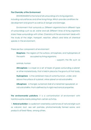 The Chemistry of the Environment
ENVIRONMENT is the total of all surroundings of a living organism,
including natural forces and other living things. Which provide conditions for
development and growth as well as of danger and damage.
Environment that surrounds us. Different organisms live in different type
of surroundings such as air, water and soil. Different kinds of living organisms
share these surroundings with other. Chemistry of the environment deals with
the study of the origin, transport, reaction, effects and fates of chemical
species in the environment.
There are four components of environment
Biosphere- the regions of the surface, atmosphere, and hydrosphere of
the earth occupied by living organisms.
- supports the life such as
animals, human
Atmosphere- is a layer or a set of layers of gases surrounding a planet
or other material body, that is held in place by the gravity of that body.
Hydrosphere- is the combined mass of water found on, under, and
above the surface of a planet, minor planet or natural satellite.
Lithosphere- is the rigid, outermost shell of a terrestrial-type planet, or
natural satellite, that is defined by its rigid mechanical properties.
The environmental pollutions- it is a contamination of environment with
harmful wastes mainly arising from certain activites.
1. Natural pollution- is a pollutant created by substances of natural origin such
as volcanic dust, sea salt particles, photochemically formed ozone, and
products of forest fibres, among others.
 