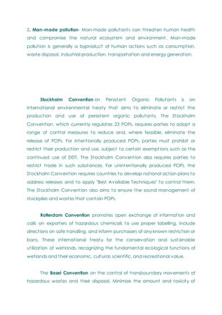 2. Man-made pollution- Man-made pollutants can threaten human health
and compromise the natural ecosystem and environment. Man-made
pollution is generally a byproduct of human actions such as consumption,
waste disposal, industrial production, transportation and energy generation.
Stockholm Convention on Persistent Organic Pollutants is an
international environmental treaty that aims to eliminate or restrict the
production and use of persistent organic pollutants. The Stockholm
Convention, which currently regulates 23 POPs, requires parties to adopt a
range of control measures to reduce and, where feasible, eliminate the
release of POPs. For intentionally produced POPs, parties must prohibit or
restrict their production and use, subject to certain exempt ions such as the
continued use of DDT. The Stockholm Convention also requires parties to
restrict trade in such substances. For unintentionally produced POPs, the
Stockholm Convention requires countries to develop national action plans to
address releases and to apply "Best Available Techniques" to control them.
The Stockholm Convention also aims to ensure the sound management of
stockpiles and wastes that contain POPs.
Rotterdam Convention promotes open exchange of information and
calls on exporters of hazardous chemicals to use proper labelling, include
directions on safe handling, and inform purchasers of any known restriction or
bans. These international treaty for the conservation and sustainable
utilization of wetlands, recognizing the fundamental ecological functions of
wetlands and their economic, cultural, scientific, and recreational value.
The Basel Convention on the control of transboundary movements of
hazardous wastes and their disposal. Minimize the amount and toxicity of
 