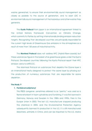 wastes generated, to ensure their environmentally sound management as
closely as possible to the source of generation, and to assist LDC in
environmentally sound management of the hazardous and other wastes they
generate.
The Kyoto Protocol from japan is an international agreement linked to
the United Nations Framework Convention on Climate Change,
which commits its Parties by setting internationally binding emission reduction
targets. Recognizing that developed countries are principally responsible for
the current high levels of Greenhouse Gas emissions in the atmosphere as a
result of more than 150 years of industrial activity.
The Montreal Protocol does not address HFC (Hybrid fiber-coaxial), but
these substances figure in the basket of six greenhouse gases under the Kyot o
Protocol. Developed countries following the Kyoto Protocol report their HFC
emission data to UNFCCC.
The Montreal Protocol on substances that deplete the Ozone layer is
an international treaty designed to protect the ozone layer by phasing out
the production of numerous substances that are responsible for ozone
depletion.
The Nasty 9
1. Pentabromodiphenyl
This PBDE congener, sometimes referred to as ―penta,‖ was used as a
flame-retardant in foam upholstery and furnishing. It was first banned in
Germany, Norway and Sweden in the 1980s and 1990s, then in the
Europe Union in 2003. The last U.S. manufacturer stopped producing
the chemical in 2005, and the Environmental Protection Agency
subsequently banned its production in the U.S. It is still manufactured
elsewhere, primarily in China, and can be imported to the U.S. Maine
 