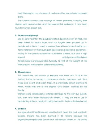 and Washington have banned it and nine other states have proposed
bans.
The chemical may cause a range of health problems, including liver
disease and reproductive and developmental problems. It has been
found in human breast milk.
2. Octabromodiphenyl
Like its sister ―penta‖ this polybrominated diphenyl ether, or PBDE, has
been linked to health issues and has largely been phased out in
developed nations. It used in conjunction with antimony trioxide as a
flame retardant in the housings of electrical and electronic equipment,
mainly in the plastic acrylonitrile butadiene styrene, but also in high
impact polystyrene, polybutylene
terephthalate and polyamides. Typically 12–15% of the weight of the
final product will consist of octabromodiphenyl.
3. Chlordecone
This insecticide, also known as Kepone, was used until 1978 in the
United States on tobacco, ornamental shrubs, bananas and citrus
trees, and in ant and roach traps. It is chemically almost identical to
Mirex, which was one of the original ―Dirty Dozen‖ banned by the
treaty.
Workers using chlordecone suffered damage to the nervous system,
skin, liver and male reproductive system. It may still be in use in
developing nations, despite its being banned in the industrialized world.
4. Lindane
An agricultural insecticide also used to treat head lice and scabies in
people, lindane has been banned in 50 nations because the
organochlorine pesticide can attack the nervous system. In t he United
 