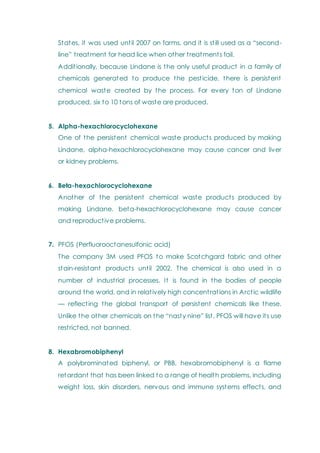 States, it was used until 2007 on farms, and it is still used as a ―second-
line‖ treatment for head lice when other treatments fail.
Additionally, because Lindane is the only useful product in a family of
chemicals generated to produce the pesticide, there is persistent
chemical waste created by the process. For every ton of Lindane
produced, six to 10 tons of waste are produced.
5. Alpha-hexachlorocyclohexane
One of the persistent chemical waste products produced by making
Lindane, alpha-hexachlorocyclohexane may cause cancer and liver
or kidney problems.
6. Beta-hexachlorocyclohexane
Another of the persistent chemical waste products produced by
making Lindane, beta-hexachlorocyclohexane may cause cancer
and reproductive problems.
7. PFOS (Perfluorooctanesulfonic acid)
The company 3M used PFOS to make Scotchgard fabric and other
stain-resistant products until 2002. The chemical is also used in a
number of industrial processes. It is found in the bodies of people
around the world, and in relatively high concentrations in Arctic wildlife
— reflecting the global transport of persistent chemicals like these.
Unlike the other chemicals on the ―nasty nine‖ list, PFOS will have its use
restricted, not banned.
8. Hexabromobiphenyl
A polybrominated biphenyl, or PBB, hexabromobiphenyl is a flame
retardant that has been linked to a range of health problems, including
weight loss, skin disorders, nervous and immune systems effects, and
 