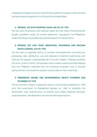 integrated strategy to prevent and minimize pollution through a multi-sectoral
and participatory approach involving all the stakeholders.
3. REPUBLIC ACT 8749 PHILIPPINE CLEAN AIR ACT OF 1999
The law aims to achieve and maintain clean air t hat meets the National Air
Quality guideline values for criteria pollutants, throughout the Philippines,
while minimizing the possible associated impacts to the economy.
4. REPUBLIC ACT 6969 TOXIC SUBSTANCES, HAZARDOUS AND NUCLEAR
WASTE CONTROL ACT OF 1990
The law aims to regulate restrict or prohibit the importation, manufacture,
processing, sale, distribution, use and disposal of chemical substances and
mixtures the present unreasonable risk to human health. It likewise prohibits
the entry, even in transit, of hazardous and nuclear wastes and their disposal
into the Philippine territorial limits for whatever purpose; and to provide
advancement and facilitate research and studies on toxic chemicals.
5. PRESIDENTIAL DECREE 1586 ENVIRONMENTAL IMPACT STATEMENT (EIS)
STATEMENT OF 1978
The Environment Impact Assessment System was formally established in 1978
with the enactment of Presidential Decree no. 1586 to facilitate the
attainment and maintenance of rational and orderly balance between
socio-economic development and environmental protection.
 
