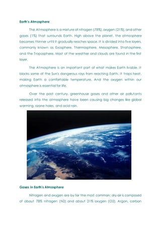 Earth’s Atmosphere
The Atmosphere is a mixture of nitrogen (78%), oxygen (21%), and other
gases (1%) that surrounds Earth. High above the planet, the atmosphere
becomes thinner until it gradually reaches space. It is divided into five layers,
commonly known as Exosphere, Thermosphere, Mesosphere, Stratosphere,
and the Troposphere. Most of the weather and clouds are found in the first
layer.
The Atmosphere is an important part of what makes Earth livable. It
blocks some of the Sun's dangerous rays from reaching Earth. It traps heat,
making Earth a comfortable temperature. And the oxygen within our
atmosphere is essential for life.
Over the past century, greenhouse gases and other air pollutants
released into the atmosphere have been causing big changes like global
warming, ozone holes, and acid rain.
Gases in Earth's Atmosphere
Nitrogen and oxygen are by far the most common; dry air is composed
of about 78% nitrogen (N2) and about 21% oxygen (O2). Argon, carbon
 