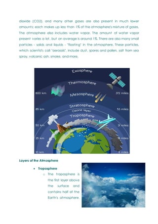 dioxide (CO2), and many other gases are also present in much lower
amounts; each makes up less than 1% of the atmosphere's mixture of gases.
The atmosphere also includes water vapor. The amount of water vapor
present varies a lot, but on average is around 1%. There are also many small
particles - solids and liquids - "floating" in the atmosphere. These particles,
which scientists call "aerosols", include dust, spores and pollen, salt from sea
spray, volcanic ash, smoke, and more.
Layers of the Atmosphere
 Troposphere
o The troposphere is
the first layer above
the surface and
contains half of the
Earth's atmosphere.
 