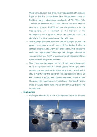 Weather occurs in this layer. The troposphere is the lowest
layer of Earth's atmosphere. The troposphere starts at
Earth's surface and goes up to a height of 7 to 20 km (4 to
12 miles, or 23,000 to 65,000 feet) above sea level. Most of
the mass (about 75-80%) of the atmosphere is in the
troposphere. Air is warmest at the bottom of the
troposphere near ground level. Air pressure and the
density of the air are also less at high altitudes.
o The troposphere is heated from below. Sunlight warms the
ground or ocean, which in turn radiates the heat into the
air right above it. This warm air tends to rise. That keeps the
air in the troposphere "stirred up". Air also gets 'thinner' as
you go higher up. That's why mountain climbers sometimes
need bottled oxygen to breathe.
o The boundary between the top of the troposphere and
the stratosphere is called the t ropopause. The height of the
t ropopause depends on latitude, season, and whether it is
day or night. Near the equator, the t ropopause is about 20
km (12 miles or 65,000 feet) above sea level. In winter near
the poles the t ropopause is much lower. It is about 7 km (4
miles or 23,000 feet) high. The jet stream is just below the
t ropopause.
 Stratosphere
o Many jet aircrafts fly in the stratosphere because it is very
s
t
a
b
l
e
.
 