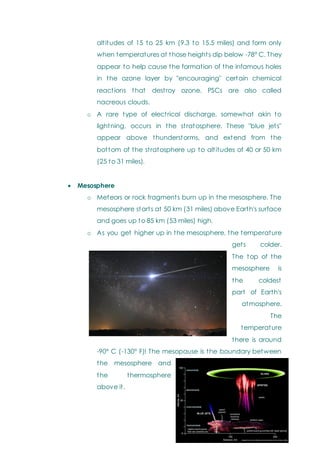 altitudes of 15 to 25 km (9.3 to 15.5 miles) and form only
when temperatures at those heights dip below -78° C. They
appear to help cause the formation of the infamous holes
in the ozone layer by "encouraging" certain chemical
reactions that destroy ozone. PSCs are also called
nacreous clouds.
o A rare type of electrical discharge, somewhat akin to
lightning, occurs in the stratosphere. These "blue jets"
appear above thunderstorms, and extend from the
bottom of the stratosphere up to altitudes of 40 or 50 km
(25 to 31 miles).
 Mesosphere
o Meteors or rock fragments burn up in the mesosphere. The
mesosphere starts at 50 km (31 miles) above Earth's surface
and goes up to 85 km (53 miles) high.
o As you get higher up in the mesosphere, the temperature
gets colder.
The top of the
mesosphere is
the coldest
part of Earth's
atmosphere.
The
temperature
there is around
-90° C (-130° F)! The mesopause is the boundary between
the mesosphere and
the thermosphere
above it.
 