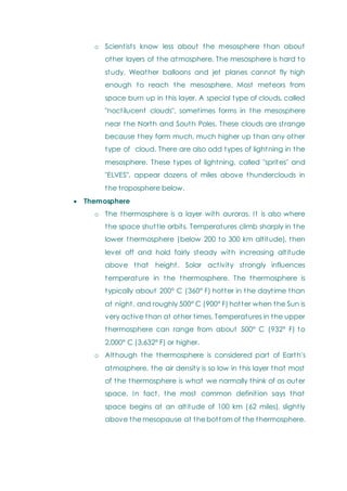o Scientists know less about the mesosphere than about
other layers of the atmosphere. The mesosphere is hard to
study. Weather balloons and jet planes cannot fly high
enough to reach the mesosphere. Most meteors from
space burn up in this layer. A special type of clouds, called
"noctilucent clouds", sometimes forms in the mesosphere
near the North and South Poles. These clouds are strange
because they form much, much higher up than any other
type of cloud. There are also odd types of lightning in the
mesosphere. These types of lightning, called "sprites" and
"ELVES", appear dozens of miles above thunderclouds in
the troposphere below.
 Themosphere
o The thermosphere is a layer with auroras. It is also where
the space shuttle orbits. Temperatures climb sharply in the
lower thermosphere (below 200 to 300 km altitude), then
level off and hold fairly steady with increasing altitude
above that height. Solar activity strongly influences
temperature in the thermosphere. The thermosphere is
typically about 200° C (360° F) hotter in the daytime than
at night, and roughly 500° C (900° F) hotter when the Sun is
very active than at other times. Temperatures in the upper
thermosphere can range from about 500° C (932° F) to
2,000° C (3,632° F) or higher.
o Although the thermosphere is considered part of Earth's
atmosphere, the air density is so low in this layer that most
of the thermosphere is what we normally think of as outer
space. In fact, the most common definition says that
space begins at an altitude of 100 km (62 miles), slightly
above the mesopause at the bottom of the thermosphere.
 