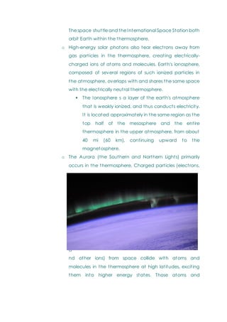 The space shuttle and the International Space Station both
orbit Earth within the thermosphere.
o High-energy solar photons also tear electrons away from
gas particles in the thermosphere, creating electrically-
charged ions of atoms and molecules. Earth's ionosphere,
composed of several regions of such ionized particles in
the atmosphere, overlaps with and shares the same space
with the electrically neutral thermosphere.
 The Ionosphere s a layer of the earth's atmosphere
that is weakly ionized, and thus conducts electricity.
It is located approximately in the same region as the
top half of the mesosphere and the entire
thermosphere in the upper atmosphere, from about
40 mi (60 km), continuing upward to the
magnetosphere.
o The Aurora (the Southern and Northern Lights) primarily
occurs in the thermosphere. Charged particles (electrons,
p
r
o
t
o
n
s
,
a
nd other ions) from space collide with atoms and
molecules in the thermosphere at high latitudes, exciting
them into higher energy states. Those atoms and
 