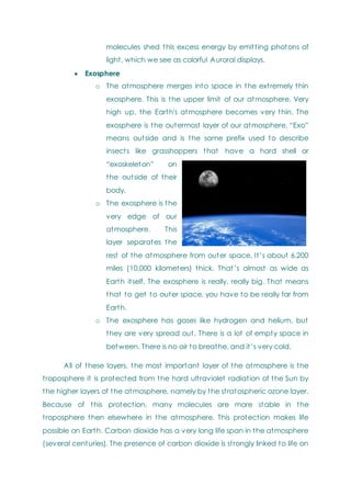 molecules shed this excess energy by emitting photons of
light, which we see as colorful Auroral displays.
 Exosphere
o The atmosphere merges into space in the extremely thin
exosphere. This is the upper limit of our atmosphere. Very
high up, the Earth's atmosphere becomes very thin. The
exosphere is the outermost layer of our atmosphere. ―Exo‖
means outside and is the same prefix used to describe
insects like grasshoppers that have a hard shell or
―exoskeleton‖ on
the outside of their
body.
o The exosphere is the
very edge of our
atmosphere. This
layer separates the
rest of the atmosphere from outer space. It‘s about 6,200
miles (10,000 kilometers) thick. That‘s almost as wide as
Earth itself. The exosphere is really, really big. That means
that to get to outer space, you have to be really far from
Earth.
o The exosphere has gases like hydrogen and helium, but
they are very spread out. There is a lot of empty space in
between. There is no air to breathe, and it‘s very cold.
All of these layers, the most important layer of the atmosphere is the
troposphere it is protected from the hard ultraviolet radiation of the Sun by
the higher layers of the atmosphere, namely by the stratospheric ozone layer.
Because of this protection, many molecules are more stable in the
troposphere then elsewhere in the atmosphere. This protection makes life
possible on Earth. Carbon dioxide has a very long life span in the atmosphere
(several centuries). The presence of carbon dioxide is strongly linked to life on
 