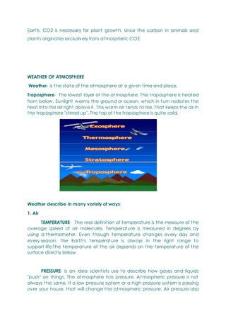 Earth. CO2 is necessary for plant growth, since the carbon in animals and
plants originates exclusively from atmospheric CO2.
WEATHER OF ATMOSPHERE
Weather- is the state of the atmosphere at a given time and place.
Troposphere- The lowest layer of the atmosphere. The troposphere is heated
from below. Sunlight warms the ground or ocean, which in turn radiates the
heat into the air right above it. This warm air tends to rise. That keeps the air in
the troposphere "stirred up". The top of the troposphere is quite cold.
Weather describe in many variety of ways:
1. Air
TEMPERATURE- The real definition of temperature is the measure of the
average speed of air molecules. Temperature is measured in degrees by
using a thermometer. Even though temperature changes every day and
every season, the Earth's temperature is always in the right range to
support life.The temperature of the air depends on the temperature of the
surface directly below
PRESSURE- is an idea scientists use to describe how gases and liquids
"push" on things. The atmosphere has pressure. Atmospheric pressure is not
always the same. If a low pressure system or a high pressure system is passing
over your house, that will change the atmospheric pressure. Air pressure also
 