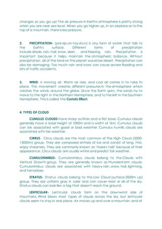 changes as you go up! The air pressure in Earth's atmosphere is pretty strong
when you are near sea level. When you go higher up, in an airplane or to the
top of a mountain, there is less pressure.
2. PRECIPITATION- (pre-sip-uh-tay-shun) is any form of water that falls to
the Earth's surface. Different forms of precipitation
include drizzle, rain, hail, snow, sleet, and freezing rain. Precipitation is
important because it helps maintain the atmospheric balance. Without
precipitation, all of the land on the planet would be desert . Precipitation can
also be damaging. Too much rain and snow can cause severe flooding and
lots of traffic accidents.
3. WIND- is moving air. Warm air rises, and cool air comes in to take its
place. This movement creates different pressures in the atmosphere which
creates the winds around the globe. Since the Earth spins, the winds try to
move to the right in the Northern Hemisphere, and to the left in the Southern
Hemisphere. This is called the Coriolis Effect.
4. TYPES OF CLOUD
CUMULUS CLOUDS-have sharp outlines and a flat base. Cumulus clouds
generally have a base height of 1000m and a width of 1km. Cumulus clouds
can be associated with good or bad weather. Cumulus humilis clouds are
associated with fair weather.
CIRRUS- Cirrus clouds are the most common of the High Cloud (5000-
13000m) group. They are composed entirely of ice and consist of long, thin,
wispy streamers. They are commonly known as "mare's tails" because of their
appearance. Cirrus clouds are usually white and predict fair weather.
CUMULONIMBUS- Cumulonimbus clouds belong to the Clouds with
Vertical Growth group. They are generally known as thunderstorm clouds.
Cumulonimbus clouds are associated with heavy rain, snow, hail, lightning,
and tornadoes.
STRATUS- Stratus clouds belong to the Low Cloud (surface-2000m up)
group. They are uniform gray in color and can cover most or all of the sky.
Stratus clouds can look like a fog that doesn't reach the ground.
LENTICULAR- Lenticular clouds form on the downwind side of
mountains. Wind blows most types of clouds across the sky, but lenticular
clouds seem to stay in one place. Air moves up and over a mountain, and at
 
