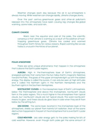 Weather changes each day because the air in our atmosphere is
always moving. While weather can change rapidly, climate changes slowly.
Over the past century, greenhouse gases and other air pollutants
released into the atmosphere have been causing big changes like global
warming, ozone holes, and acid rain.
CLIMATE CHANGE
Warm near the equator and cold at the poles. The scientific
consensus is that climate is warming as a result of the addition of heat -
trapping greenhouse gases. Climate has cooled and warmed
throughout Earth history for various reasons. Rapid warming like we see
today is unusual in the history of our planet.
POLAR ATMOSPHERE
There are some unique phenomena that happen in the atmosphere
that is above the Earth's polar regions.
AURORA- High in the thermosphere layer of Earth's atmosphere,
energized particles that come from the Sun follow Earth's magnetic field lines
toward the Poles. The gases of the upper atmosphere light up with the added
energy. The display is called the aurora. It can only be seen at high latitudes
and is called the Northern Lights in the Northern Hemisphere and the
Southern Lights in the Southern Hemisphere.
NOCTILUCENT CLOUDS- In the mesosphere layer of Earth‘s atmosphere,
below the thermosphere and above the stratosphere, noctilucent clouds
form in the polar regions. This is much higher in the atmosphere than typical
clouds, but noctilucent clouds are not typical clouds. The word noctilucent
means to glow, and these clouds do glow blue in color when they are lit from
below by the setting Sun.
LESS OZONE- The ozone layer, located in the stratosphere layer of the
atmosphere, shields our planet from harmful UV radiation. Most of the ozone
destruction happened in the part of the stratosphere that is over Earth‘s polar
regions.
COLD WEATHER- Less solar energy gets to the poles making for lots of
cold weather. However, even though both poles get the same amount of
 