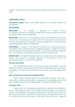 sunlight, the North Pole is less cold and has different weather than the South
Pole.
ATMOSPHERIC OPTICS
Atmospheric Optics shows us how light behaves as it passes through the
atmosphere.
MECHANISMS
REFLECTION- Is the change in direction of a wave front at
an interface between two different media so that the wave front returns into
the medium from which it originated.
REFRACTION- Refraction is the bending of light (it also happens with sound,
water and other waves) as it passes from one transparent substance into
another. This bending by refraction makes it possible for us to have lenses,
magnifying glasses, prisms and rainbows.
SCATTERING- A change in the direction of motion of a particle because of
the collision with another particle. As defined in physics, a collision can occur
between particles that repel one another, such as two positive (or negative)
ions, and need not involve direct physical contact of the particles.
DIFFRACTION- Is the slight bending of light as it passes around the edge of an
object. The amount of bending depends on the relative size of the
wavelength of light to the size of the opening.
Why the Sky is Blue?
The atmosphere is made up of mostly nitrogen and oxygen. They are
selective scatters, meaning they scatter short wavelengths best (violet, blue,
and green). Our eyes are most sensitive to blue light, so the sky appears blue
to us!
Why do clouds look white and sometimes dark?
Water vapors (clouds) scatter all wavelengths equally. The result is
white. When clouds are thick (like thunderclouds) they absorb much of the
light. Water drops also tend to absorb light. The result is a darker cloud.
The Green Flash
Green flash is an atmospheric phenomenon observed occasionally at
sunset. Remember at sunset that the light travels through a much greater
amount of atmosphere—this bends the light from the setting sun so that we
see the sun for a short while after it has actually set. Blue light bends the most
so we should see some blue light at the top of the setting sun. However
 