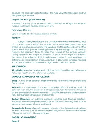 because the blue light is scattered out the most very little reaches us and we
see green light instead.
Crepuscular Rays (Jacobs Ladder)
Particles in the sky (dust, water droplets, or haze) scatter light in their path
making that region appear bright with rays.
Halo around the sun
Light is refracted by tiny suspended ice crystals.
Rainbow
Sunlight hitting a raindrop in the atmosphere is refracted on the surface
of the raindrop and enters the droplet. Once refraction occurs, the light
breaks up into seven colors inside the raindrop; it is then reflected to the other
side of the raindrop after traveling inside it. When the light in the raindrop
refracts, the spectrum forms to make the 7 colors of the rainbow appear.
During reflection, the angle (of reflection) is equal to the angle of incidence;
this means that reflected light travels along a set path and maintains the
difference of the refraction angle. A rainbow is a bunch of raindrops hanging
in the atmosphere that divide the sunlight into 7 colors, like a prism.
AIR POLLUTION
Air pollution refers to the release of pollutants into the air that are detrimental
to human health and the planet as a whole.
COMMON EXAMPLES OF AIR POLLUTION
Smog- A kind of air pollution, originally named for the mixture of smoke and
fog in the air.
Acid rain - Is a general term used to describe different kinds of acidic air
pollution such as sulfur dioxide and nitrogen oxide. Can have harmful impacts
on the ecosystems in the environment. It acidifies the soil and water where it
falls, damaging or killing plants and animals.
Carbon Monoxide- An odorless, colorless, tasteless, and toxic air pollutant.
Produced in the incomplete combustion of carbon containing fuels, such as
gasoline, natural gas, oil, coal and wood.
Tropospheric Ozone- Ozone is released naturally in the troposphere by plants
and soil. These are such small amounts that they are not harmful to the health
of humans, animals or the environment.
NATURAL VS. MAN-MADE
Natural
 