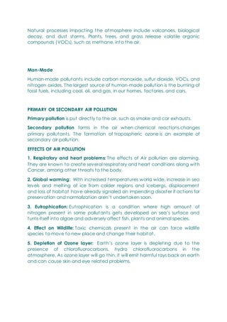 Natural processes impacting the atmosphere include volcanoes, biological
decay, and dust storms. Plants, trees, and grass release volatile organic
compounds (VOCs), such as methane, into the air.
Man-Made
Human-made pollutants include carbon monoxide, sulfur dioxide, VOCs, and
nitrogen oxides. The largest source of human-made pollution is the burning of
fossil fuels, including coal, oil, and gas, in our homes, factories, and cars.
PRIMARY OR SECONDARY AIR POLLUTION
Primary pollution is put directly to the air, such as smoke and car exhausts.
Secondary pollution forms in the air when chemical reactions changes
primary pollutants. The formation of tropospheric ozone is an example of
secondary air pollution.
EFFECTS OF AIR POLLUTION
1. Respiratory and heart problems: The effects of Air pollution are alarming.
They are known to create several respiratory and heart conditions along with
Cancer, among other threats to the body.
2. Global warming: With increased temperatures world wide, increase in sea
levels and melting of ice from colder regions and icebergs, displacement
and loss of habitat have already signaled an impending disaster if actions for
preservation and normalization aren‘t undertaken soon.
3. Eutrophication: Eutrophication is a condition where high amount of
nitrogen present in some pollutants gets developed on sea‘s surface and
turns itself into algae and adversely affect fish, plants and animal species.
4. Effect on Wildlife: Toxic chemicals present in the air can force wildlife
species to move to new place and change their habitat.
5. Depletion of Ozone layer: Earth‘s ozone layer is depleting due to the
presence of chlorofluorocarbons, hydro chlorofluorocarbons in the
atmosphere. As ozone layer will go thin, it will emit harmful rays back on earth
and can cause skin and eye related problems.
 