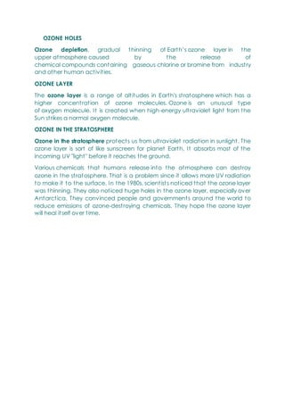 OZONE HOLES
Ozone depletion, gradual thinning of Earth‘s ozone layer in the
upper atmosphere caused by the release of
chemical compounds containing gaseous chlorine or bromine from industry
and other human activities.
OZONE LAYER
The ozone layer is a range of altitudes in Earth's stratosphere which has a
higher concentration of ozone molecules. Ozone is an unusual type
of oxygen molecule. It is created when high-energy ultraviolet light from the
Sun strikes a normal oxygen molecule.
OZONE IN THE STRATOSPHERE
Ozone in the stratosphere protects us from ultraviolet radiation in sunlight. The
ozone layer is sort of like sunscreen for planet Earth. It absorbs most of the
incoming UV "light" before it reaches the ground.
Various chemicals that humans release into the atmosphere can destroy
ozone in the stratosphere. That is a problem since it allows more UV radiation
to make it to the surface. In the 1980s, scientists noticed that the ozone layer
was thinning. They also noticed huge holes in the ozone layer, especially over
Antarctica. They convinced people and governments around the world to
reduce emissions of ozone-destroying chemicals. They hope the ozone layer
will heal itself over time.
 