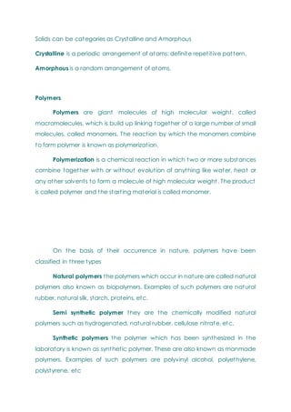 Solids can be categories as Crystalline and Amorphous
Crystalline is a periodic arrangement of atoms; definite repetitive pattern.
Amorphous is a random arrangement of atoms.
Polymers
Polymers are giant molecules of high molecular weight, called
macromolecules, which is build up linking together of a large number of small
molecules, called monomers. The reaction by which the monomers combine
to form polymer is known as polymerization.
Polymerization is a chemical reaction in which two or more substances
combine together with or without evolution of anything like water, heat or
any other solvents to form a molecule of high molecular weight. The product
is called polymer and the starting material is called monomer.
On the basis of their occurrence in nature, polymers have been
classified in three types
Natural polymers the polymers which occur in nature are called natural
polymers also known as biopolymers. Examples of such polymers are natural
rubber, natural silk, starch, proteins, etc.
Semi synthetic polymer they are the chemically modified natural
polymers such as hydrogenated, natural rubber, cellulose nitrate, etc.
Synthetic polymers the polymer which has been synthesized in the
laboratory is known as synthetic polymer. These are also known as manmade
polymers. Examples of such polymers are polyvinyl alcohol, polyethylene,
polystyrene, etc
 