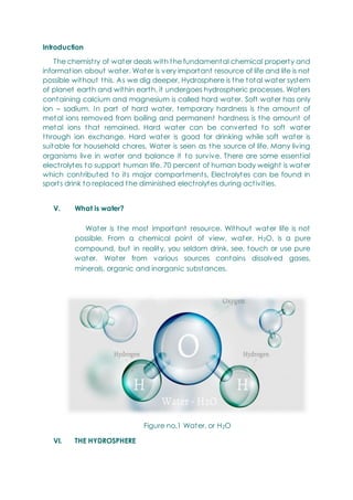 Introduction
The chemistry of water deals with the fundamental chemical property and
information about water. Water is very important resource of life and life is not
possible without this. As we dig deeper, Hydrosphere is the total water system
of planet earth and within earth, it undergoes hydrospheric processes. Waters
containing calcium and magnesium is called hard water. Soft water has only
ion – sodium. In part of hard water, temporary hardness is the amount of
metal ions removed from boiling and permanent hardness is the amount of
metal ions that remained. Hard water can be converted to soft water
through ion exchange. Hard water is good for drinking while soft water is
suitable for household chores. Water is seen as the source of life. Many living
organisms live in water and balance it to survive. There are some essential
electrolytes to support human life. 70 percent of human body weight is water
which contributed to its major compartments. Electrolytes can be found in
sports drink to replaced the diminished electrolytes during activities.
V. What is water?
Water is the most important resource. Without water life is not
possible. From a chemical point of view, water, H2O, is a pure
compound, but in reality, you seldom drink, see, touch or use pure
water. Water from various sources contains dissolved gases,
minerals, organic and inorganic substances.
Figure no.1 Water, or H2O
VI. THE HYDROSPHERE
 