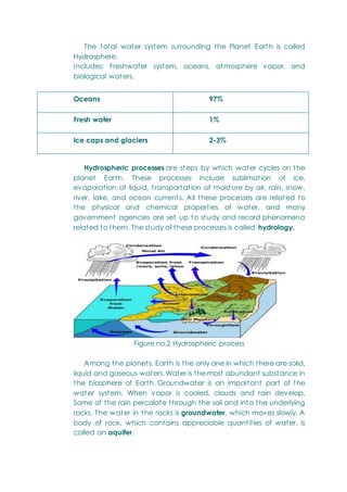 The total water system surrounding the Planet Earth is called
Hydrosphere.
Includes: Freshwater system, oceans, atmosphere vapor, and
biological waters.
Oceans 97%
Fresh water 1%
Ice caps and glaciers 2-3%
Hydrospheric processes are steps by which water cycles on the
planet Earth. These processes include sublimation of ice,
evaporation of liquid, transportation of moisture by air, rain, snow,
river, lake, and ocean currents. All these processes are related to
the physical and chemical properties of water, and many
government agencies are set up to study and record phenomena
related to them. The study of these processes is called hydrology.
Figure no.2 Hydrospheric process
Among the planets, Earth is the only one in which there are solid,
liquid and gaseous waters. Water is the most abundant substance in
the biosphere of Earth. Groundwater is an important part of the
water system. When vapor is cooled, clouds and rain develop.
Some of the rain percolate through the soil and into the underlying
rocks. The water in the rocks is groundwater, which moves slowly. A
body of rock, which contains appreciable quantities of water, is
called an aquifer.
 