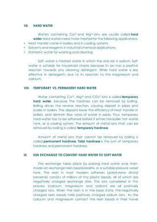 VII. HARD WATER
Waters containing Ca2+ and Mg2+ ions are usually called hard
water Hard waters need to be treated for the following applications.
• Heat transfer carrier in boilers and in cooling systems
• Solvents and reagents in industrial chemical applications
• Domestic water for washing and cleaning
Soft water is treated water in which the only ion is sodium. Soft
water is suitable for household chores because its ion has a positive
reaction towards any cleaning detergent. While hard water is less
effective in detergents due to its reaction to the magnesium and
calcium.
VIII. TEMPORARY VS. PERMANENT HARD WATER
Water containing Ca2+, Mg2+ and CO32- ions is called temporary
hard water, because the hardness can be removed by boiling.
Boiling drives the reverse reaction, causing deposit in pipes and
scales in boilers. The deposits lower the efficiency of heat transfer in
boilers, and diminish flow rates of water in pipes. Thus, temporary
hard water has to be softened before it enters the boiler, hot -water
tank, or a cooling system. The amount of metal ions that can be
removed by boiling is called temporary hardness
Amount of metal ions that cannot be removed by boiling is
called permanent hardness. Total hardness is the sum of temporary
hardness and permanent hardness.
IX. ION EXCHANGE TO CONVERT HARD WATER TO SOFT WATER
The exchange takes place by passing hard water over man-
made ion exchange resin beads/zeolite, in a suitable pressure vessel
tank. The resin in most modern softeners (polystyrene divinyl
benzene) consists of millions of tiny plastic beads, all of which are
negatively charged exchange sites. The ions considered in this
process (calcium, magnesium and sodium) are all positively
charged ions. When the resin is in the base state, the negatively
charged resin beads hold positively charged sodium ions. As the
calcium and magnesium contact the resin beads in their travel
 