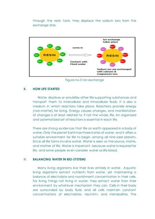 through the resin tank, they displace the sodium ions from the
exchange sites.
Figure no.3 Ion exchange
X. HOW LIFE STARTED
Water dissolves or emulsifies other life-supporting substances and
transport them to intercellular and intracellular fluids. It is also a
medium in which reactions take place. Reactions provide energy
(non-matter) for living. Energy causes changes, and manifestation
of changes is at least related to, if not t he whole, life. An organized
and systematized set of reactions is essential in each life.
There are strong evidences that life on earth appeared in a body of
water. Only the planet Earth has three states of water, and it offers a
suitable environment for life to begin, among all nine solar planets.
Since all life forms involve water. Water is seen as the source, matrix,
and mother of life. Water is important, because water is required for
life, and some people even consider water as life blood.
XI. BALANCING WATER IN BIO-SYSTEMS
Many living organisms live their lives entirely in water. Aquatic
living organisms extract nutrients from water, yet maintaining a
balance of electrolyte and nourishment concentration in their cells.
For living things not living in water, they extract water from their
environment by whatever mechanism they can. Cells in their body
are surrounded by body fluid, and all cells maintain constant
concentrations of electrolytes, neutrints, and metabolites. The
 
