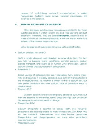 process of maintaining constant concentrations is called
homeostasis. Certainly, some active transport mechanisms are
involved in this balance.
XII. ESSENTIAL ELECTROLYTES FOR LIFE SUPPORT
Many inorganic substances or minerals are essential to life. These
substances ionize in water to form ions and their solutions conduct
electricity. Therefore, they are called electrolytes. Because most of
these substances are already dissolved in natural water, we list ions
instead of the mineral they come from.
List of description of some essential ions or salts as electrolytes.
• Sodium chloride, Na+ and Cl-
NaCl is readily dissolved and absorbed in extracellular fluid. The two
ions help to balance water, acid/base, osmotic pressure, carbon
dioxide transport, and excreted in human urine and sweat. Lack of
sodium chloride shows symptoms of dehydration.
• Potassium, K+
Good sources of potassium ions are vegetables, fruits, grains, meat,
milk, and legumes. It is readily absorbed, and actively transported into
the intracellular fluid. Its function is similar to that of sodium ions, but
cells prefer potassium ions over sodium. Lack of potassium leads to
cardiac arrest.
• Calcium, Ca2+
Divalent calcium ions are usually poorly absorbed by human, but
they are essential for the bones, teeth, blood clotting. Lack of calcium
hinders growth and osteoporosis in old age.
• Phosphates, PO43-
Calcium phosphate is essential for bones, teeth, etc. However,
phosphates are also responsible for many life reactions. ATP, NAD, FAD
etc are metabolic intermediates, and they involve phosphate.
Phospholipids and phosphoproteins are some other phosphate
containing species.
• Magnesium, Mg2+
 