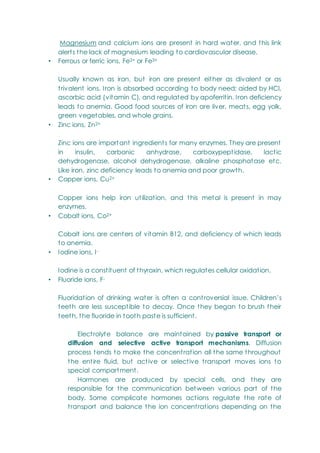 Magnesium and calcium ions are present in hard water, and this link
alerts the lack of magnesium leading to cardiovascular disease.
• Ferrous or ferric ions, Fe2+ or Fe3+
Usually known as iron, but iron are present either as divalent or as
trivalent ions. Iron is absorbed according to body need; aided by HCl,
ascorbic acid (vitamin C), and regulated by apoferritin. Iron deficiency
leads to anemia. Good food sources of iron are liver, meats, egg yolk,
green vegetables, and whole grains.
• Zinc ions, Zn2+
Zinc ions are important ingredients for many enzymes. They are present
in insulin, carbonic anhydrase, carboxypeptidase, lactic
dehydrogenase, alcohol dehydrogenase, alkaline phosphatase etc.
Like iron, zinc deficiency leads to anemia and poor growth.
• Copper ions, Cu2+
Copper ions help iron utilization, and this metal is present in may
enzymes.
• Cobalt ions, Co2+
Cobalt ions are centers of vitamin B12, and deficiency of which leads
to anemia.
• Iodine ions, I-
Iodine is a constituent of thyroxin, which regulates cellular oxidation.
• Fluoride ions, F-
Fluoridation of drinking water is often a controversial issue. Children‘s
teeth are less susceptible to decay. Once they began to brush their
teeth, the fluoride in tooth paste is sufficient.
Electrolyte balance are maintained by passive transport or
diffusion and selective active transport mechanisms. Diffusion
process tends to make the concentration all the same throughout
the entire fluid, but active or selective transport moves ions to
special compartment.
Hormones are produced by special cells, and they are
responsible for the communication between various part of the
body. Some complicate hormones actions regulate the rate of
transport and balance the ion concentrations depending on the
 