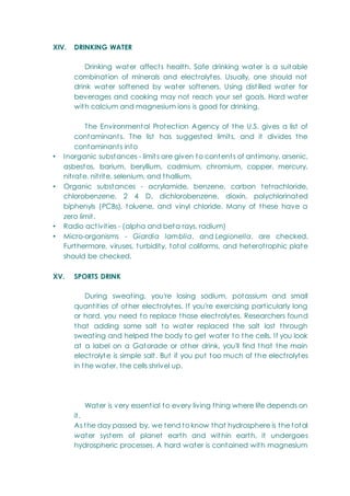 XIV. DRINKING WATER
Drinking water affects health. Safe drinking water is a suitable
combination of minerals and electrolytes. Usually, one should not
drink water softened by water softeners. Using distilled water for
beverages and cooking may not reach your set goals. Hard water
with calcium and magnesium ions is good for drinking.
The Environmental Protection Agency of the U.S. gives a list of
contaminants. The list has suggested limits, and it divides the
contaminants into
• Inorganic substances - limits are given to contents of antimony, arsenic,
asbestos, barium, beryllium, cadmium, chromium, copper, mercury,
nitrate, nitrite, selenium, and thallium.
• Organic substances - acrylamide, benzene, carbon tetrachloride,
chlorobenzene, 2 4 D, dichlorobenzene, dioxin, polychlorinated
biphenyls (PCBs), toluene, and vinyl chloride. Many of these have a
zero limit.
• Radio activities - (alpha and beta rays, radium)
• Micro-organisms - Giardia lamblia, and Legionella, are checked.
Furthermore, viruses, turbidity, total coliforms, and heterotrophic plate
should be checked.
XV. SPORTS DRINK
During sweating, you're losing sodium, potassium and small
quantities of other electrolytes. If you're exercising particularly long
or hard, you need to replace those electrolytes. Researchers found
that adding some salt to water replaced the salt lost through
sweating and helped the body to get water to the cells. If you look
at a label on a Gatorade or other drink, you'll find that the main
electrolyte is simple salt. But if you put too much of the electrolytes
in the water, the cells shrivel up.
Water is very essential to every living thing where life depends on
it.
As the day passed by, we tend to know that hydrosphere is the total
water system of planet earth and within earth, it undergoes
hydrospheric processes. A hard water is contained with magnesium
 