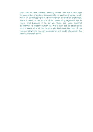 and calcium and preferred drinking water. Soft water has high
concentration of sodium. Some people convert hard water to soft
water for cleaning purposes. The conversion is called Ion exchange.
Water is seen as the source of life. Many living organisms live in
water and balance it to survive. There are some essential
electrolytes to support human life. Water can also be observed in
human body. One of the reasons why life is here because of t he
water, mostly living you can see depends on it and it also sustain the
beauty of planet earth.
 