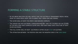 FORMING A STABLE STRUCTURE
• IN THE ABOVE REACTION YOU WILL NOTICE THAT THE ELECTRON IS TRANSFERRED FROM A METAL
ATOM TO A NON METAL ATOM .THIS IS ALWAYS TRUE WHEN IONS ARE FORMED.
• THE OUTER SHELL OF BOTH THE ATOM S HAVE BECOME COMPLETE.
• THE SODIUM ION HAS ELECTRONIC CONFIGURATION[2,8]+ AND THE CHLORIDE ION HAS [2,8,8]-
SO THE BOTH IONS HAVE CIOMPLETE OUTER SHELL AND HAVE NOBLE GASS STRUCTURE OF EIGHT
OUTER ELECTRONS.
• THIS FULL OUTER SHELL OF EIGHT ELECTRONS IS OFTEN CALLED OCTET OF ELECTRON
• THE ATTRACTION BETWEEN THE POSITIVE IONS AND THE NEGATIVE IONS IS THE IONIC BOND
 