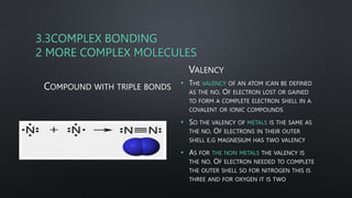 3.3COMPLEX BONDING
2 MORE COMPLEX MOLECULES
COMPOUND WITH TRIPLE BONDS
VALENCY
• THE VALENCY OF AN ATOM ICAN BE DEFINED
AS THE NO. OF ELECTRON LOST OR GAINED
TO FORM A COMPLETE ELECTRON SHELL IN A
COVALENT OR IONIC COMPOUNDS
• SO THE VALENCY OF METALS IS THE SAME AS
THE NO. OF ELECTRONS IN THEIR OUTER
SHELL E.G MAGNESIUM HAS TWO VALENCY
• AS FOR THE NON METALS THE VALENCY IS
THE NO. OF ELECTRON NEEDED TO COMPLETE
THE OUTER SHELL SO FOR NITROGEN THIS IS
THREE AND FOR OXYGEN IT IS TWO
 