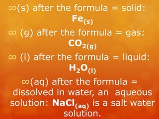 ∞(s) after the formula = solid:
              Fe(s)
∞ (g) after the formula = gas:
              CO2(g)
∞ (l) after the formula = liquid:
              H2O(l)
   ∞(aq) after the formula =
 dissolved in water, an aqueous
solution: NaCl(aq) is a salt water
             solution.
 