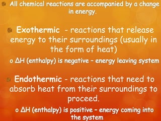 .


 Exothermic - reactions that release
energy to their surroundings (usually in
          the form of heat)


 Endothermic - reactions that need to
absorb heat from their surroundings to
               proceed.
 
