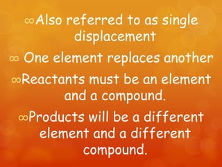 ∞Also   referred to as single
             displacement
∞   One element replaces another
∞Reactants      must be an element
            and a compound.
∞Products    will be a different
      element and a different
            compound.
 