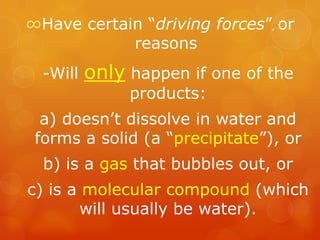 ∞Have certain “driving forces”, or
            reasons
  -Will   only happen if one of the
               products:
  a) doesn’t dissolve in water and
 forms a solid (a “precipitate”), or
  b) is a gas that bubbles out, or
c) is a molecular compound (which
        will usually be water).
 